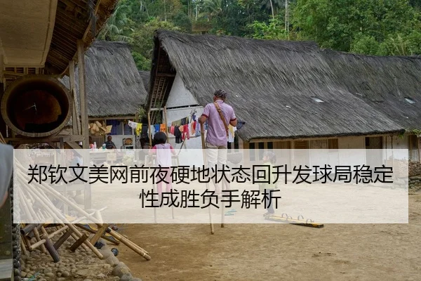 郑钦文美网前夜硬地状态回升发球局稳定性成胜负手解析